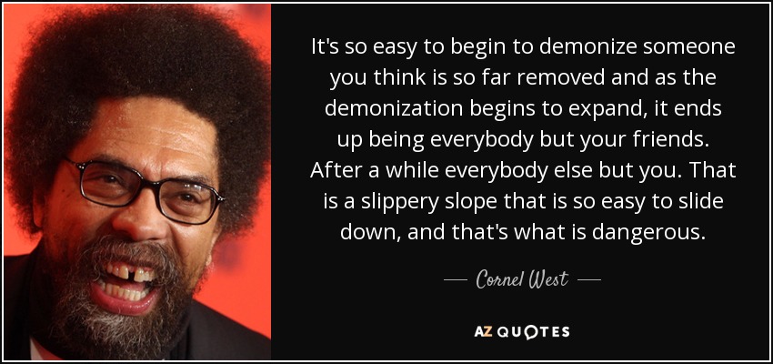 It's so easy to begin to demonize someone you think is so far removed and as the demonization begins to expand, it ends up being everybody but your friends. After a while everybody else but you. That is a slippery slope that is so easy to slide down, and that's what is dangerous. - Cornel West