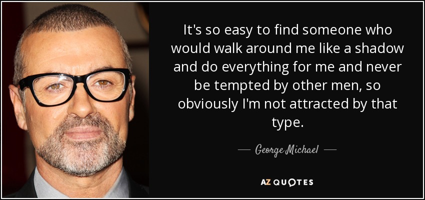 It's so easy to find someone who would walk around me like a shadow and do everything for me and never be tempted by other men, so obviously I'm not attracted by that type. - George Michael