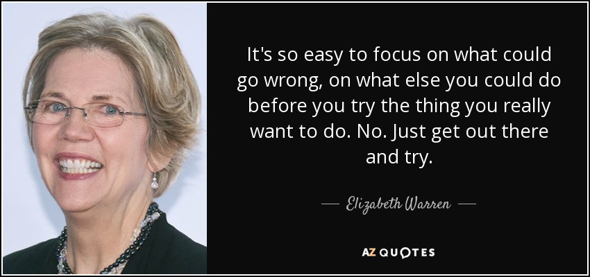 It's so easy to focus on what could go wrong, on what else you could do before you try the thing you really want to do. No. Just get out there and try. - Elizabeth Warren