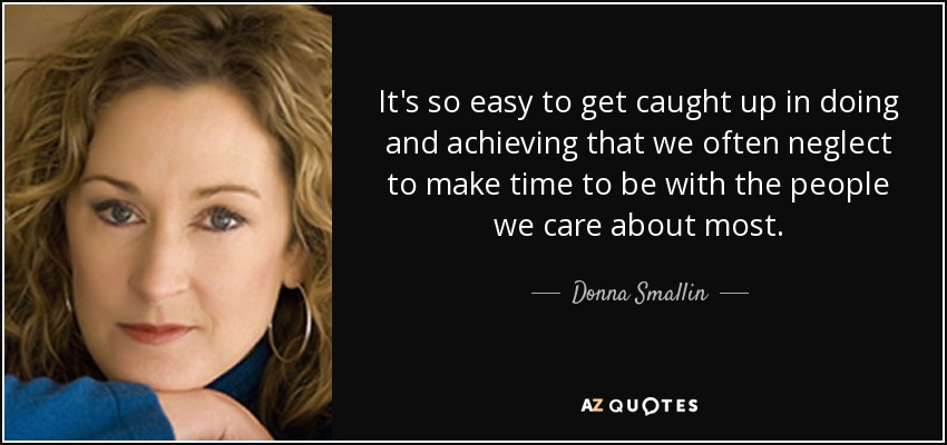It's so easy to get caught up in doing and achieving that we often neglect to make time to be with the people we care about most. - Donna Smallin