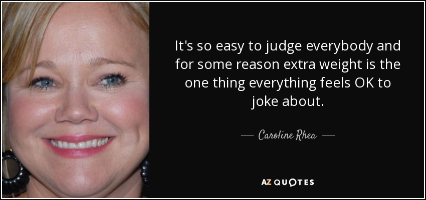 It's so easy to judge everybody and for some reason extra weight is the one thing everything feels OK to joke about. - Caroline Rhea