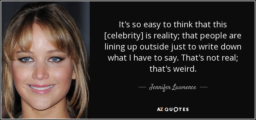 It's so easy to think that this [celebrity] is reality; that people are lining up outside just to write down what I have to say. That's not real; that's weird. - Jennifer Lawrence