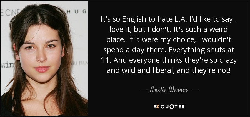 It's so English to hate L.A. I'd like to say I love it, but I don't. It's such a weird place. If it were my choice, I wouldn't spend a day there. Everything shuts at 11. And everyone thinks they're so crazy and wild and liberal, and they're not! - Amelia Warner