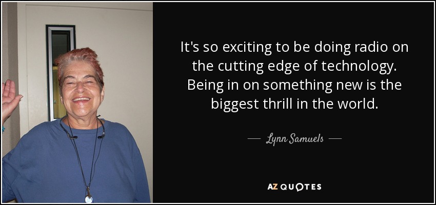 It's so exciting to be doing radio on the cutting edge of technology. Being in on something new is the biggest thrill in the world. - Lynn Samuels