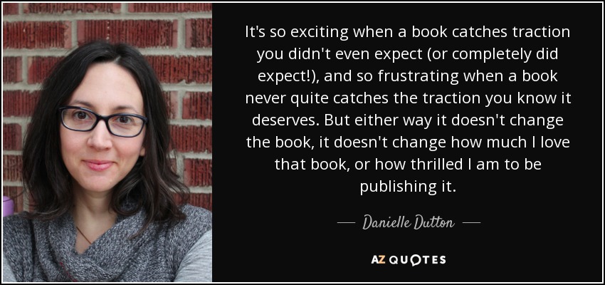 It's so exciting when a book catches traction you didn't even expect (or completely did expect!), and so frustrating when a book never quite catches the traction you know it deserves. But either way it doesn't change the book, it doesn't change how much I love that book, or how thrilled I am to be publishing it. - Danielle Dutton