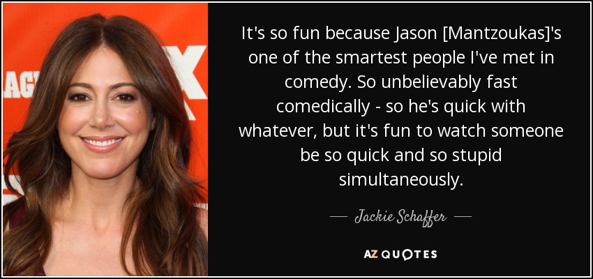 It's so fun because Jason [Mantzoukas]'s one of the smartest people I've met in comedy. So unbelievably fast comedically - so he's quick with whatever, but it's fun to watch someone be so quick and so stupid simultaneously. - Jackie Schaffer