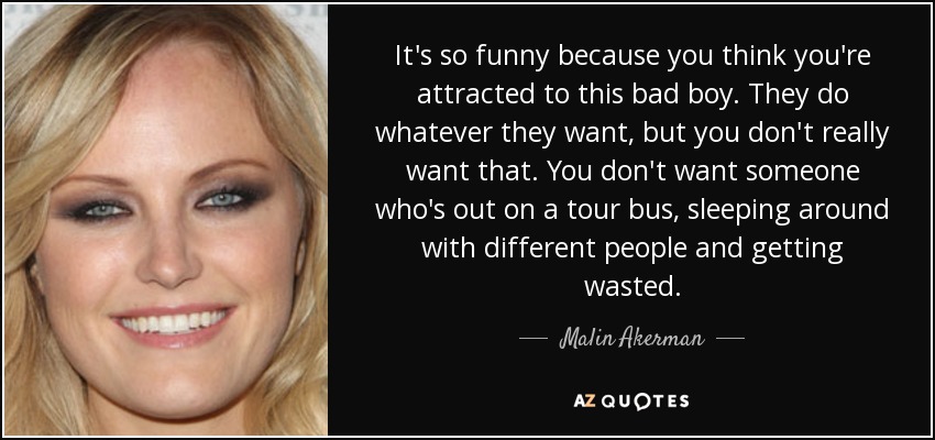 It's so funny because you think you're attracted to this bad boy. They do whatever they want, but you don't really want that. You don't want someone who's out on a tour bus, sleeping around with different people and getting wasted. - Malin Akerman