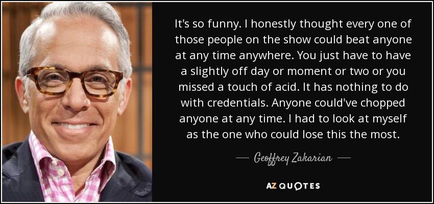 It's so funny. I honestly thought every one of those people on the show could beat anyone at any time anywhere. You just have to have a slightly off day or moment or two or you missed a touch of acid. It has nothing to do with credentials. Anyone could've chopped anyone at any time. I had to look at myself as the one who could lose this the most. - Geoffrey Zakarian