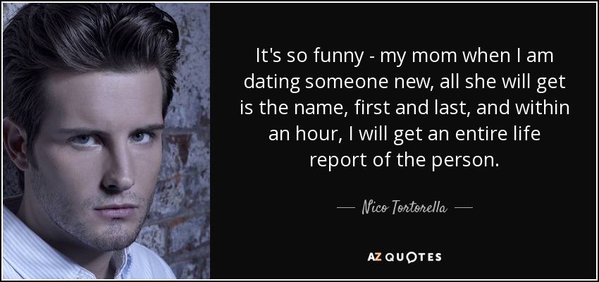 It's so funny - my mom when I am dating someone new, all she will get is the name, first and last, and within an hour, I will get an entire life report of the person. - Nico Tortorella