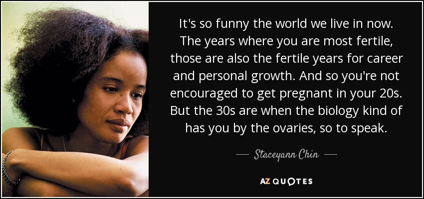 It's so funny the world we live in now. The years where you are most fertile, those are also the fertile years for career and personal growth. And so you're not encouraged to get pregnant in your 20s. But the 30s are when the biology kind of has you by the ovaries, so to speak. - Staceyann Chin
