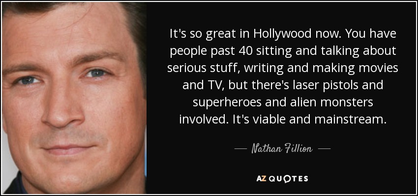 It's so great in Hollywood now. You have people past 40 sitting and talking about serious stuff, writing and making movies and TV, but there's laser pistols and superheroes and alien monsters involved. It's viable and mainstream. - Nathan Fillion