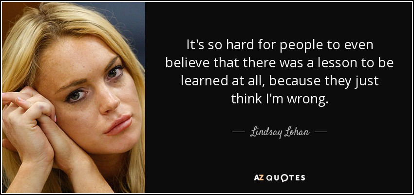 It's so hard for people to even believe that there was a lesson to be learned at all, because they just think I'm wrong. - Lindsay Lohan