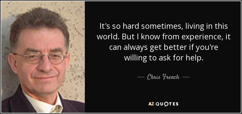 It's so hard sometimes, living in this world. But I know from experience, it can always get better if you're willing to ask for help. - Chris French