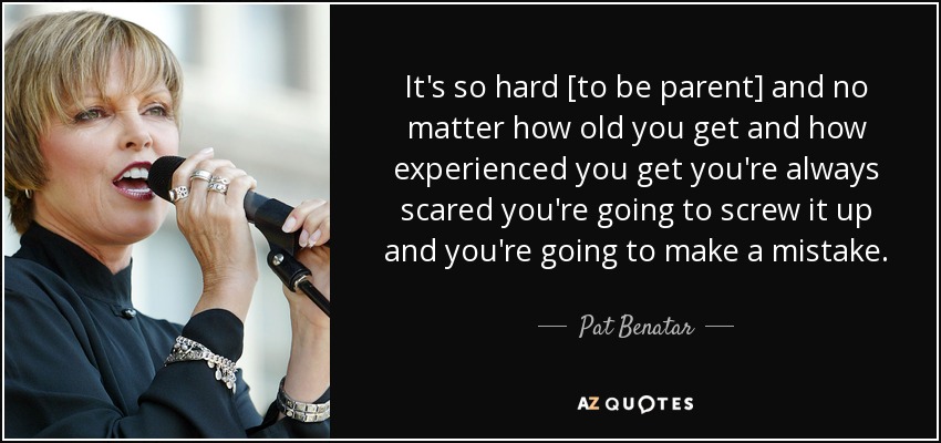 It's so hard [to be parent] and no matter how old you get and how experienced you get you're always scared you're going to screw it up and you're going to make a mistake. - Pat Benatar
