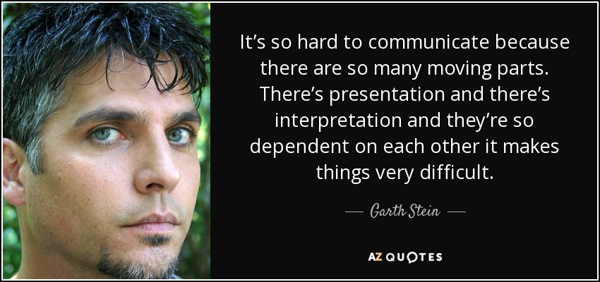 It’s so hard to communicate because there are so many moving parts. There’s presentation and there’s interpretation and they’re so dependent on each other it makes things very difficult. - Garth Stein