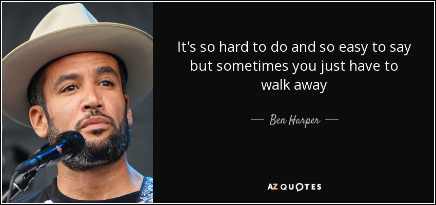 It's so hard to do and so easy to say but sometimes you just have to walk away - Ben Harper