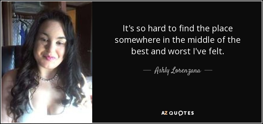 It's so hard to find the place somewhere in the middle of the best and worst I've felt. - Ashly Lorenzana