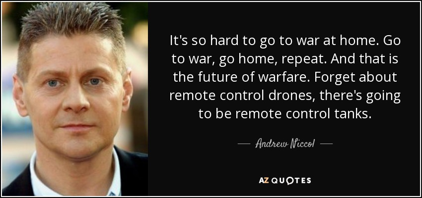 It's so hard to go to war at home. Go to war, go home, repeat. And that is the future of warfare. Forget about remote control drones, there's going to be remote control tanks. - Andrew Niccol