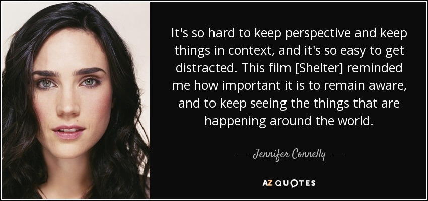 It's so hard to keep perspective and keep things in context, and it's so easy to get distracted. This film [Shelter] reminded me how important it is to remain aware, and to keep seeing the things that are happening around the world. - Jennifer Connelly