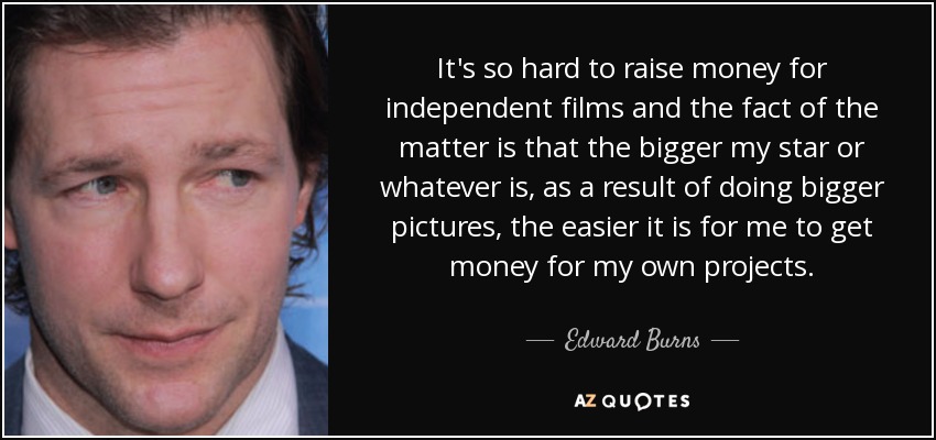It's so hard to raise money for independent films and the fact of the matter is that the bigger my star or whatever is, as a result of doing bigger pictures, the easier it is for me to get money for my own projects. - Edward Burns