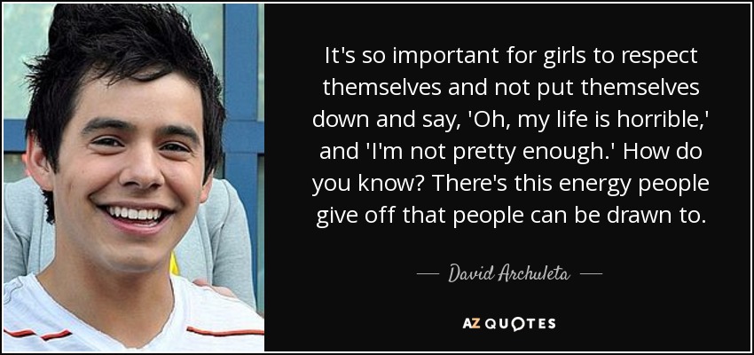 It's so important for girls to respect themselves and not put themselves down and say, 'Oh, my life is horrible,' and 'I'm not pretty enough.' How do you know? There's this energy people give off that people can be drawn to. - David Archuleta