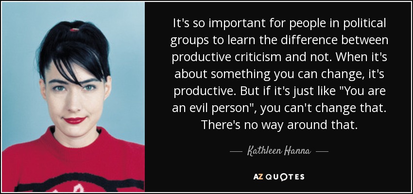 It's so important for people in political groups to learn the difference between productive criticism and not. When it's about something you can change, it's productive. But if it's just like 