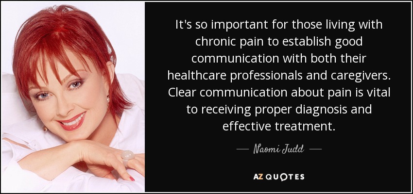 It's so important for those living with chronic pain to establish good communication with both their healthcare professionals and caregivers. Clear communication about pain is vital to receiving proper diagnosis and effective treatment. - Naomi Judd