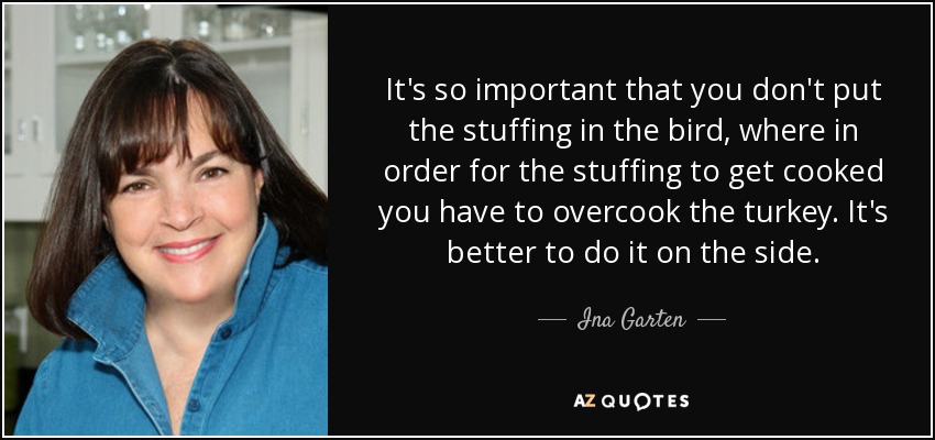 It's so important that you don't put the stuffing in the bird, where in order for the stuffing to get cooked you have to overcook the turkey. It's better to do it on the side. - Ina Garten