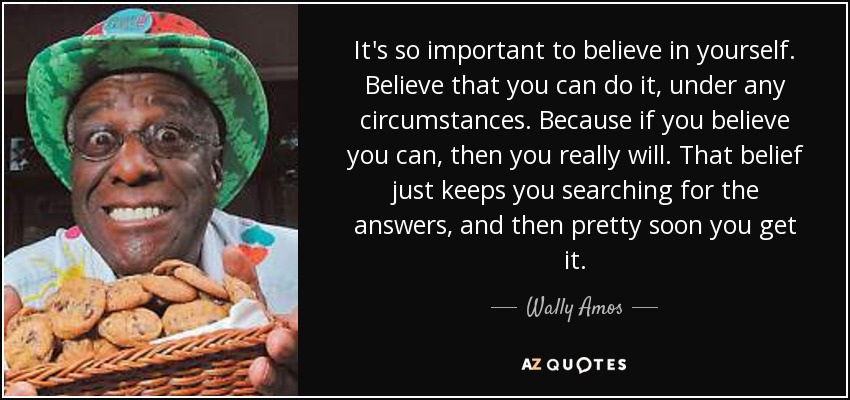 It's so important to believe in yourself. Believe that you can do it, under any circumstances. Because if you believe you can, then you really will. That belief just keeps you searching for the answers, and then pretty soon you get it. - Wally Amos