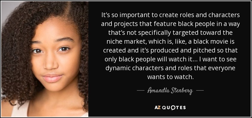 It's so important to create roles and characters and projects that feature black people in a way that's not specifically targeted toward the niche market, which is, like, a black movie is created and it's produced and pitched so that only black people will watch it ... I want to see dynamic characters and roles that everyone wants to watch. - Amandla Stenberg
