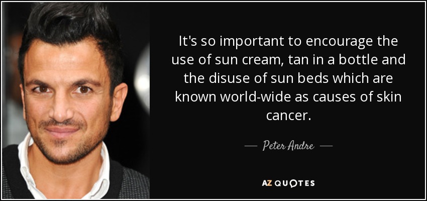 It's so important to encourage the use of sun cream, tan in a bottle and the disuse of sun beds which are known world-wide as causes of skin cancer. - Peter Andre