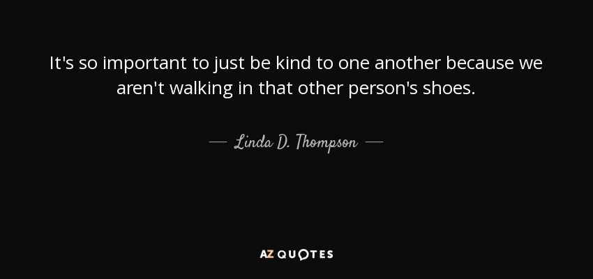 It's so important to just be kind to one another because we aren't walking in that other person's shoes. - Linda D. Thompson