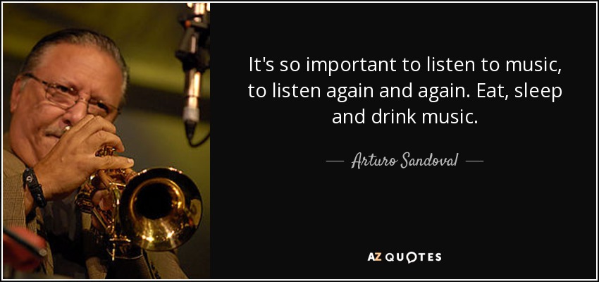 It's so important to listen to music, to listen again and again. Eat, sleep and drink music. - Arturo Sandoval