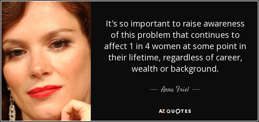 It's so important to raise awareness of this problem that continues to affect 1 in 4 women at some point in their lifetime, regardless of career, wealth or background. - Anna Friel