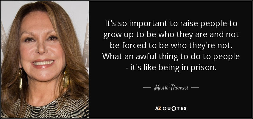 It's so important to raise people to grow up to be who they are and not be forced to be who they're not. What an awful thing to do to people - it's like being in prison. - Marlo Thomas