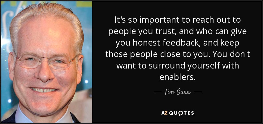 It's so important to reach out to people you trust, and who can give you honest feedback, and keep those people close to you. You don't want to surround yourself with enablers. - Tim Gunn