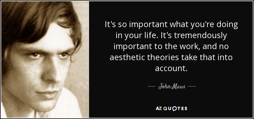 It's so important what you're doing in your life. It's tremendously important to the work, and no aesthetic theories take that into account. - John Maus