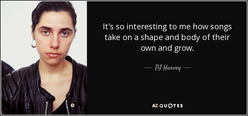 It's so interesting to me how songs take on a shape and body of their own and grow. - PJ Harvey