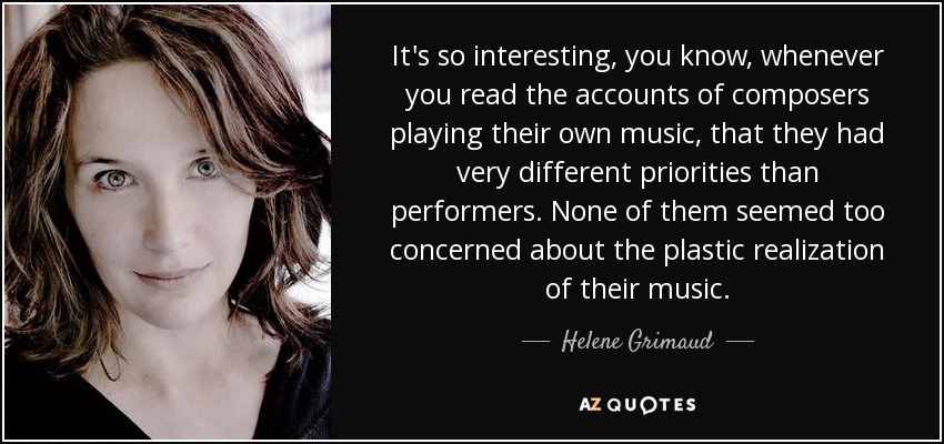It's so interesting, you know, whenever you read the accounts of composers playing their own music, that they had very different priorities than performers. None of them seemed too concerned about the plastic realization of their music. - Helene Grimaud