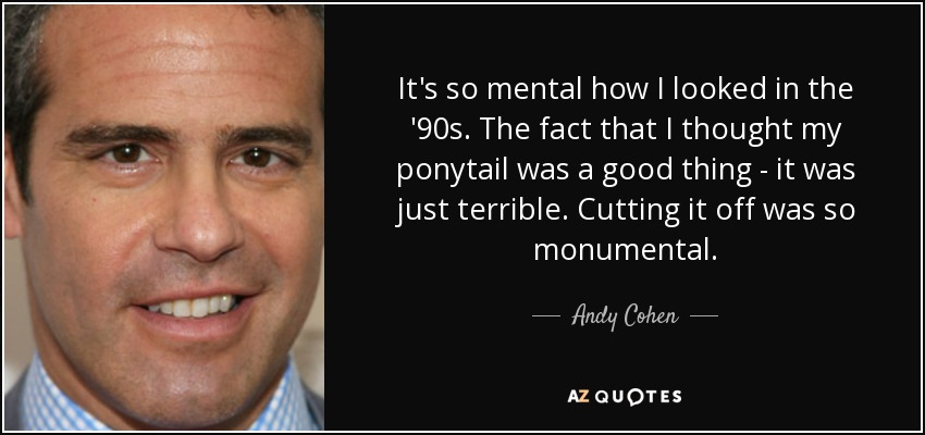 It's so mental how I looked in the '90s. The fact that I thought my ponytail was a good thing - it was just terrible. Cutting it off was so monumental. - Andy Cohen