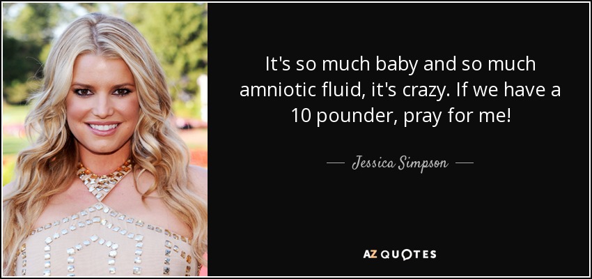 It's so much baby and so much amniotic fluid, it's crazy. If we have a 10 pounder, pray for me! - Jessica Simpson