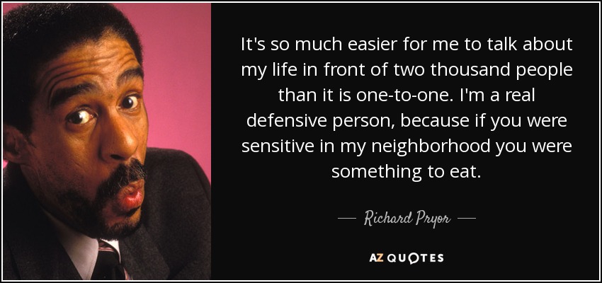 It's so much easier for me to talk about my life in front of two thousand people than it is one-to-one. I'm a real defensive person, because if you were sensitive in my neighborhood you were something to eat. - Richard Pryor