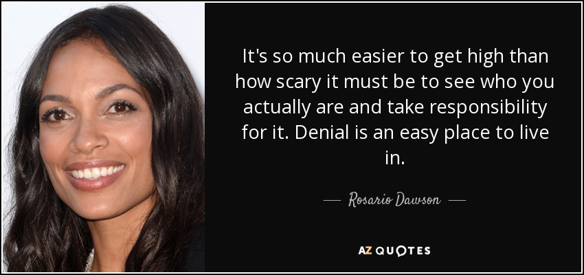 It's so much easier to get high than how scary it must be to see who you actually are and take responsibility for it. Denial is an easy place to live in. - Rosario Dawson
