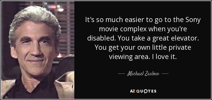 It's so much easier to go to the Sony movie complex when you're disabled. You take a great elevator. You get your own little private viewing area. I love it. - Michael Zaslow