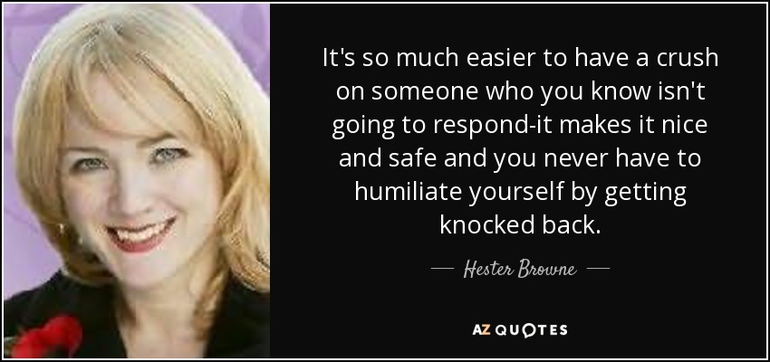 It's so much easier to have a crush on someone who you know isn't going to respond-it makes it nice and safe and you never have to humiliate yourself by getting knocked back. - Hester Browne