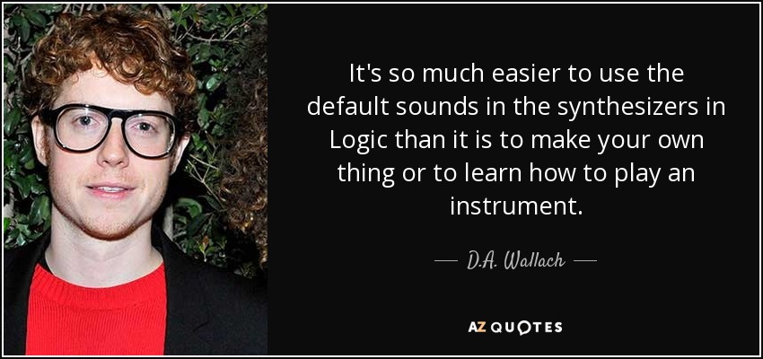 It's so much easier to use the default sounds in the synthesizers in Logic than it is to make your own thing or to learn how to play an instrument. - D.A. Wallach