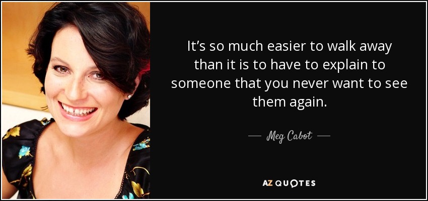 It’s so much easier to walk away than it is to have to explain to someone that you never want to see them again. - Meg Cabot