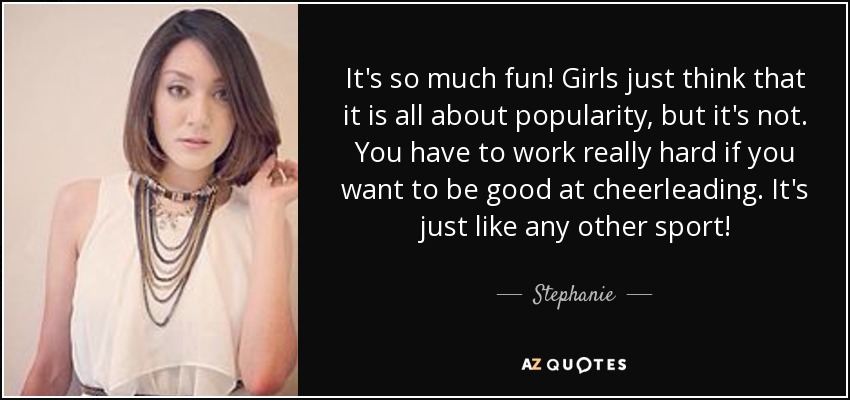 It's so much fun! Girls just think that it is all about popularity, but it's not. You have to work really hard if you want to be good at cheerleading. It's just like any other sport! - Stephanie