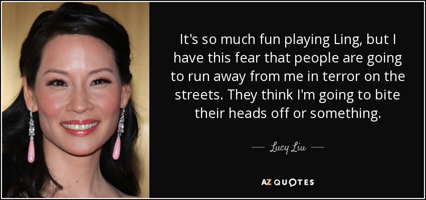 It's so much fun playing Ling, but I have this fear that people are going to run away from me in terror on the streets. They think I'm going to bite their heads off or something. - Lucy Liu