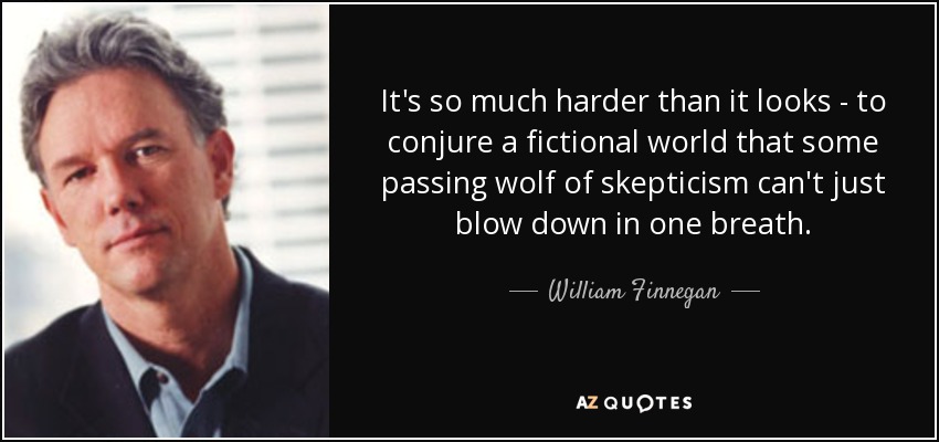 It's so much harder than it looks - to conjure a fictional world that some passing wolf of skepticism can't just blow down in one breath. - William Finnegan